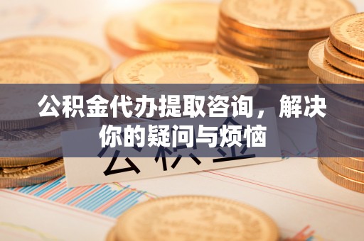 美浓公积金代办提取咨询，解决你的疑问与烦恼