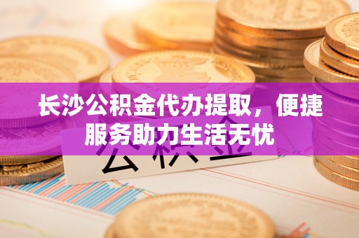 美浓长沙公积金代办提取，便捷服务助力生活无忧