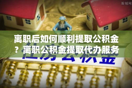 美浓离职后如何顺利提取公积金？离职公积金提取代办服务指南