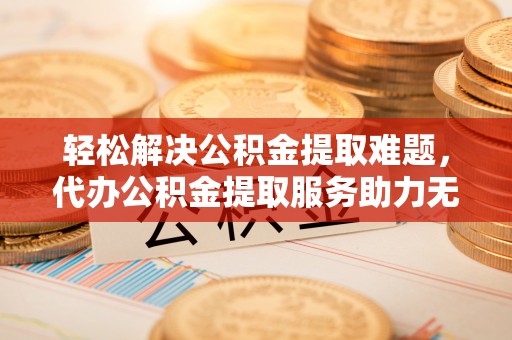 美浓轻松解决公积金提取难题，代办公积金提取服务助力无忧生活