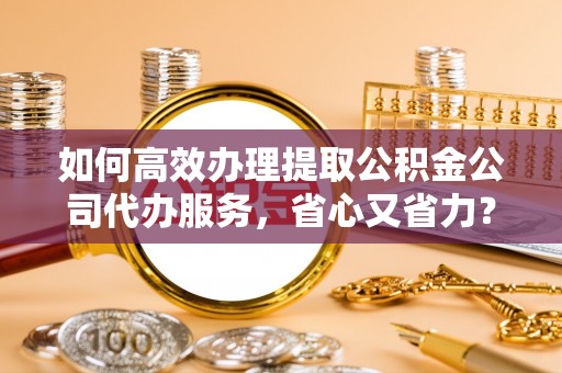 美浓如何高效办理提取公积金公司代办服务，省心又省力？