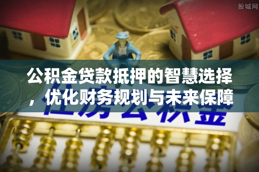 美浓公积金贷款抵押的智慧选择，优化财务规划与未来保障