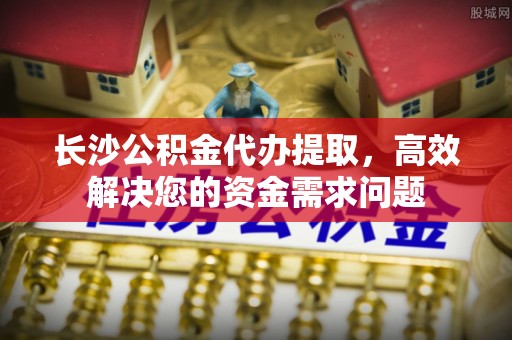 美浓长沙公积金代办提取，高效解决您的资金需求问题