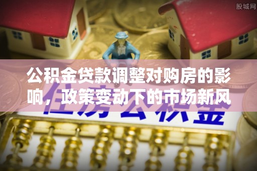 美浓公积金贷款调整对购房的影响，政策变动下的市场新风向