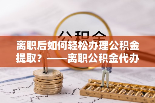 美浓离职后如何轻松办理公积金提取？——离职公积金代办提取服务详解