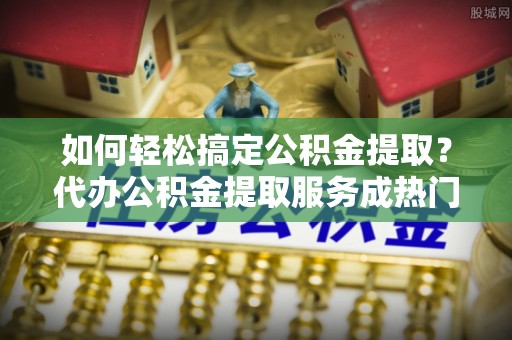美浓如何轻松搞定公积金提取？代办公积金提取服务成热门选择