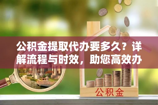 美浓公积金提取代办要多久？详解流程与时效，助您高效办理