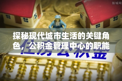 美浓探秘现代城市生活的关键角色，公积金管理中心的职能与影响
