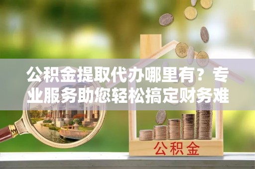 美浓公积金提取代办哪里有？专业服务助您轻松搞定财务难题