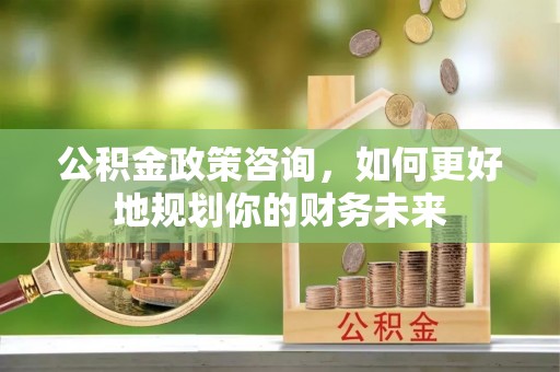 美浓公积金政策咨询，如何更好地规划你的财务未来