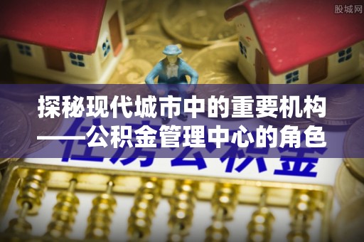 美浓探秘现代城市中的重要机构——公积金管理中心的角色与使命