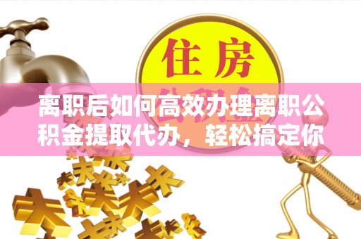 美浓离职后如何高效办理离职公积金提取代办，轻松搞定你的公积金