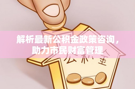 美浓解析最新公积金政策咨询，助力市民财富管理