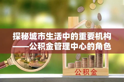 美浓探秘城市生活中的重要机构——公积金管理中心的角色与意义