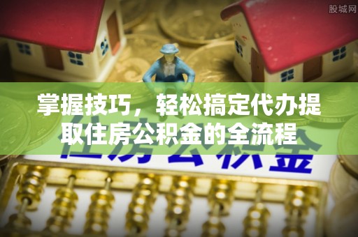 美浓掌握技巧，轻松搞定代办提取住房公积金的全流程