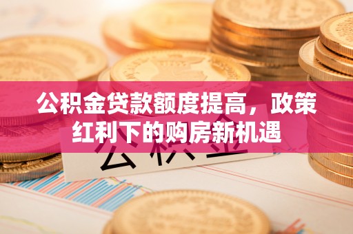 美浓公积金贷款额度提高，政策红利下的购房新机遇
