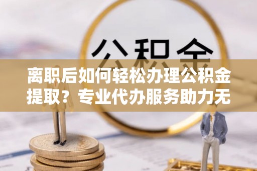 美浓离职后如何轻松办理公积金提取？专业代办服务助力无忧