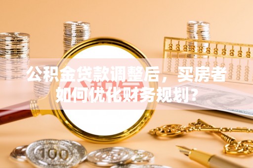 美浓公积金贷款调整后，买房者如何优化财务规划？