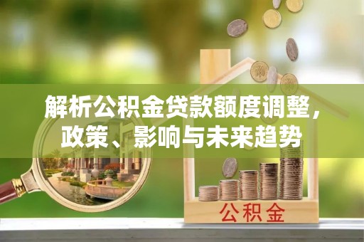 美浓解析公积金贷款额度调整，政策、影响与未来趋势