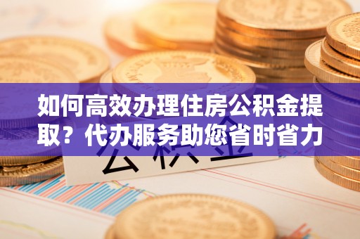 美浓如何高效办理住房公积金提取？代办服务助您省时省力