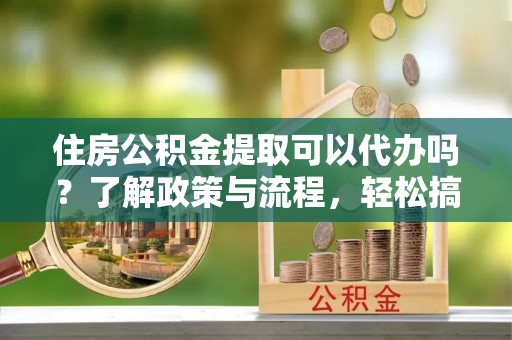 美浓住房公积金提取可以代办吗？了解政策与流程，轻松搞定公积金提取