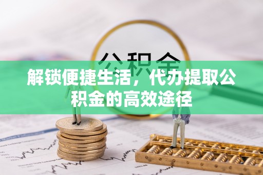 美浓解锁便捷生活，代办提取公积金的高效途径