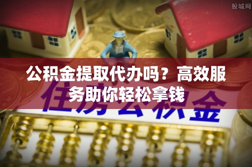 美浓公积金提取代办吗？高效服务助你轻松拿钱