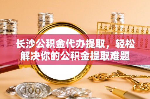 美浓长沙公积金代办提取，轻松解决你的公积金提取难题