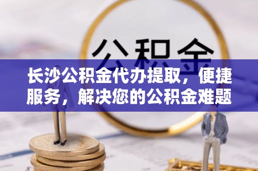 美浓长沙公积金代办提取，便捷服务，解决您的公积金难题