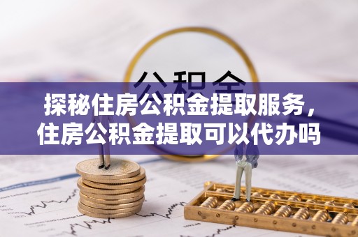 美浓探秘住房公积金提取服务，住房公积金提取可以代办吗的全方位解析
