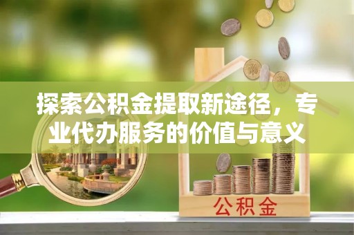 美浓探索公积金提取新途径，专业代办服务的价值与意义