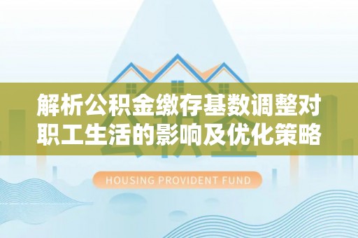 美浓解析公积金缴存基数调整对职工生活的影响及优化策略