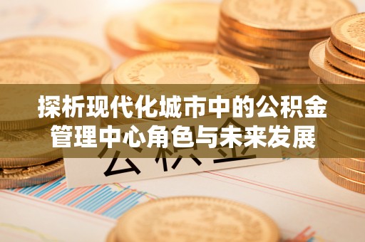 美浓探析现代化城市中的公积金管理中心角色与未来发展