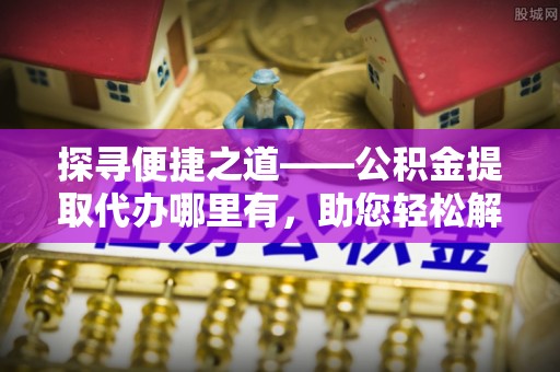 美浓探寻便捷之道——公积金提取代办哪里有，助您轻松解决资金难题
