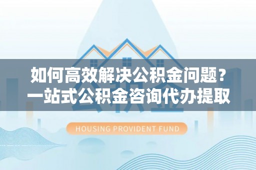 美浓如何高效解决公积金问题？一站式公积金咨询代办提取服务全解析
