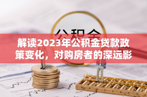 美浓解读2023年公积金贷款政策变化，对购房者的深远影响