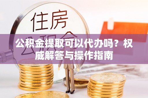 美浓公积金提取可以代办吗？权威解答与操作指南