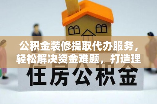 美浓公积金装修提取代办服务，轻松解决资金难题，打造理想家居