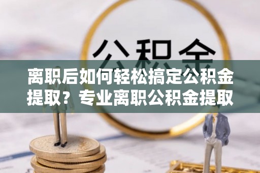 美浓离职后如何轻松搞定公积金提取？专业离职公积金提取代办服务助你一臂之力