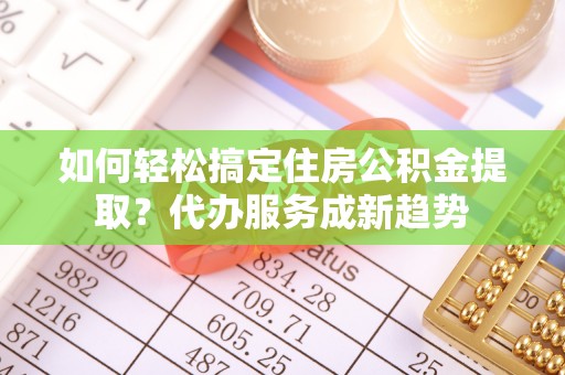 美浓如何轻松搞定住房公积金提取？代办服务成新趋势