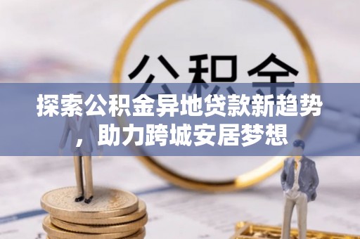 美浓探索公积金异地贷款新趋势，助力跨城安居梦想