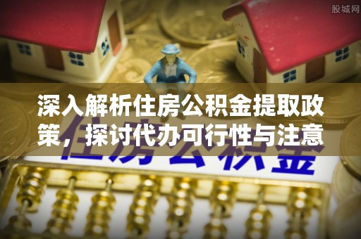 美浓深入解析住房公积金提取政策，探讨代办可行性与注意事项