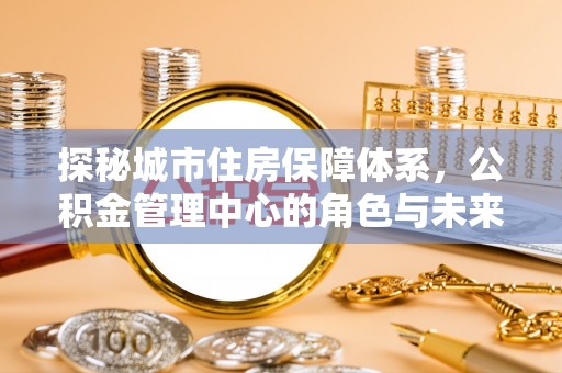 美浓探秘城市住房保障体系，公积金管理中心的角色与未来
